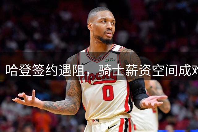 哈登签约遇阻，骑士薪资空间成难题